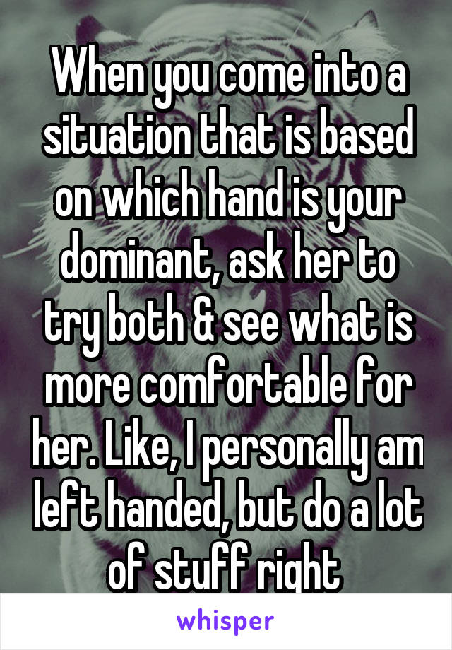 When you come into a situation that is based on which hand is your dominant, ask her to try both & see what is more comfortable for her. Like, I personally am left handed, but do a lot of stuff right 