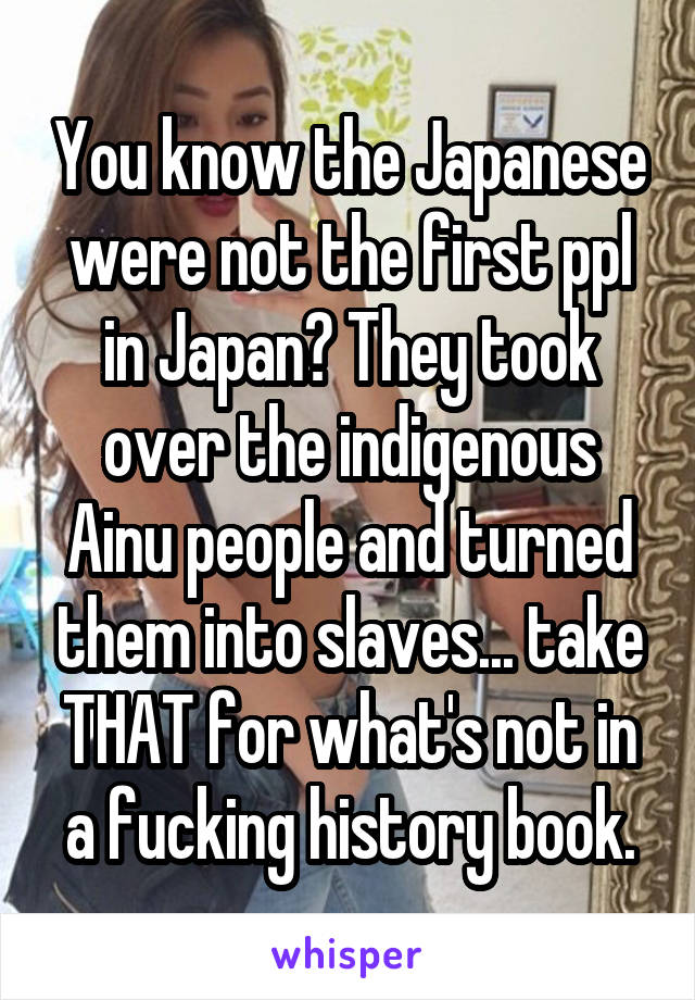 You know the Japanese were not the first ppl in Japan? They took over the indigenous Ainu people and turned them into slaves... take THAT for what's not in a fucking history book.