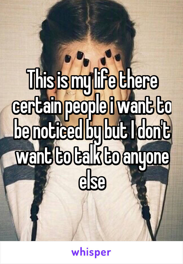 This is my life there certain people i want to be noticed by but I don't want to talk to anyone else