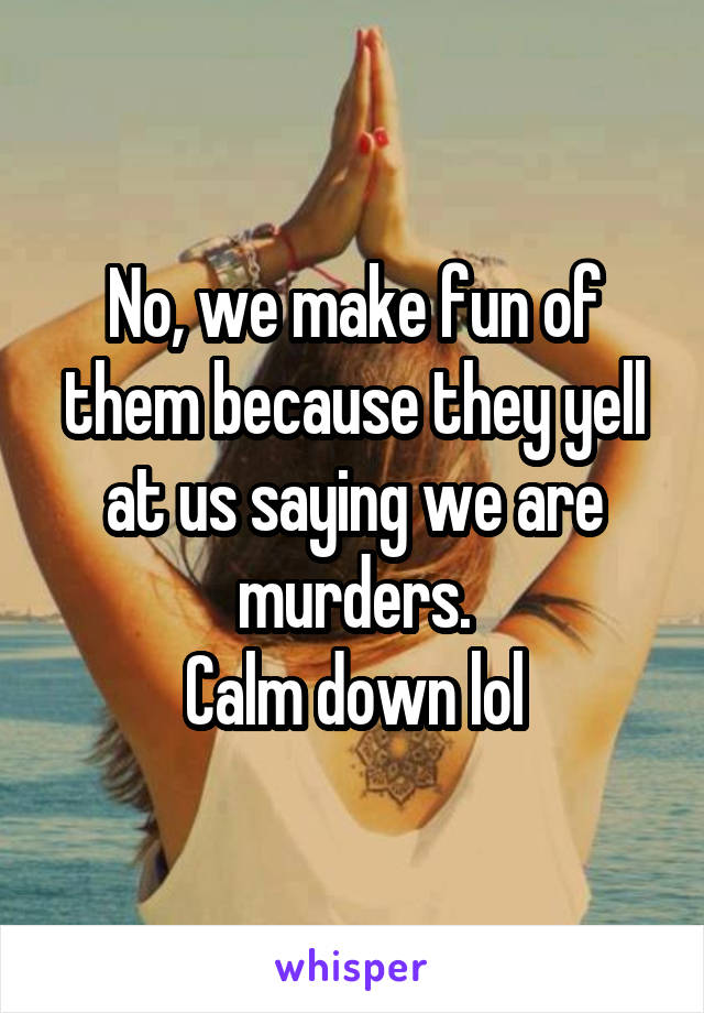 No, we make fun of them because they yell at us saying we are murders.
Calm down lol
