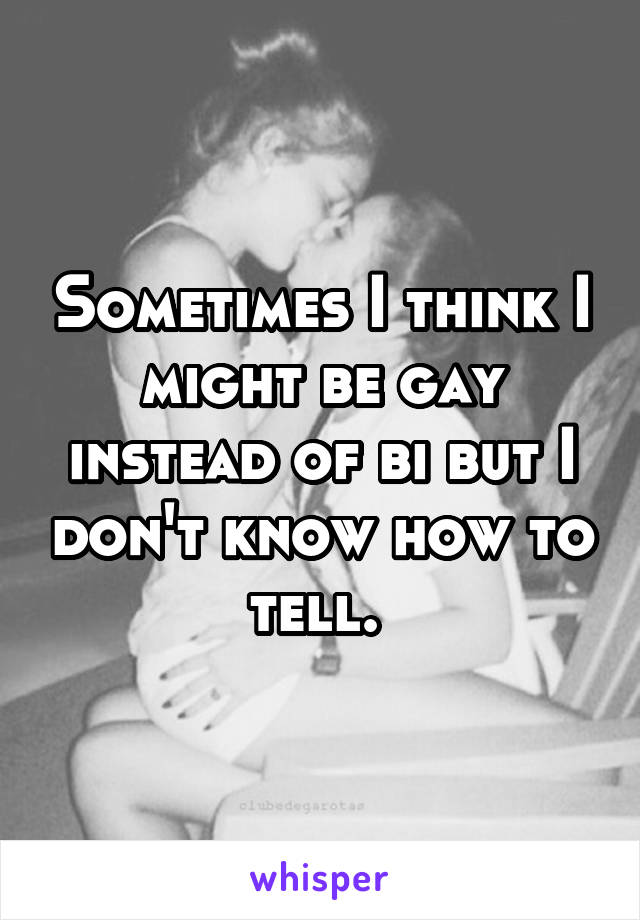 Sometimes I think I might be gay instead of bi but I don't know how to tell. 