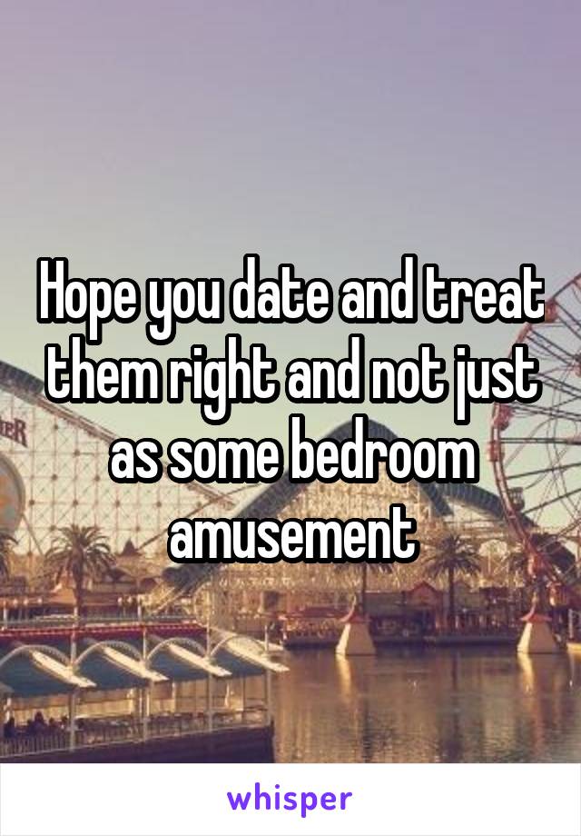 Hope you date and treat them right and not just as some bedroom amusement