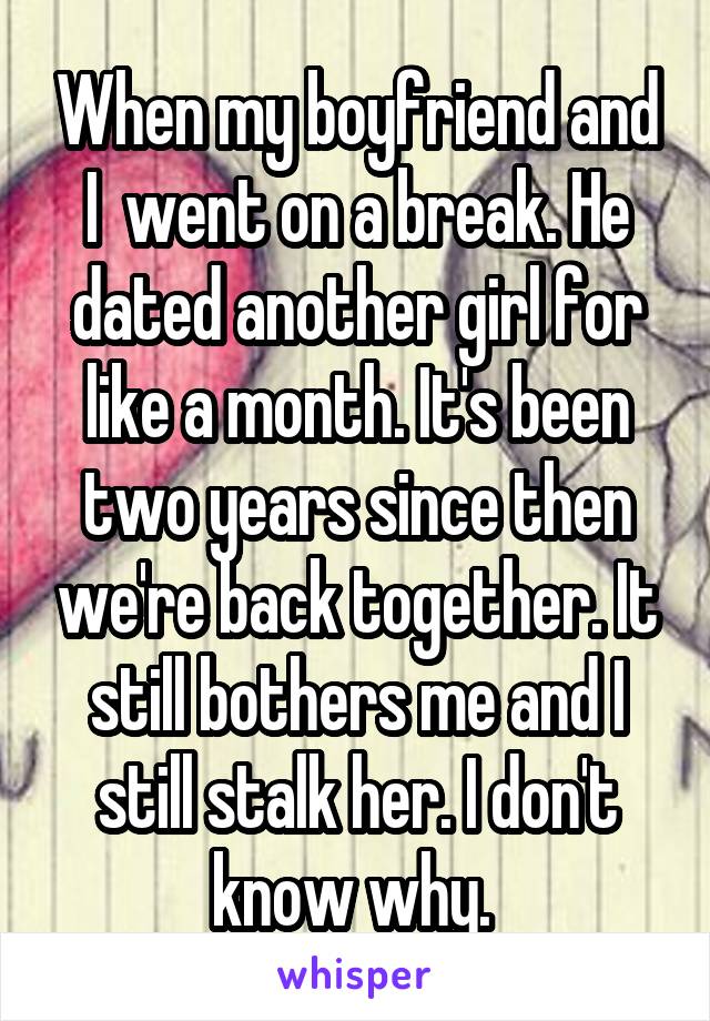 When my boyfriend and I  went on a break. He dated another girl for like a month. It's been two years since then we're back together. It still bothers me and I still stalk her. I don't know why. 