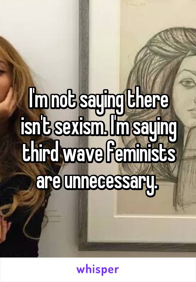 I'm not saying there isn't sexism. I'm saying third wave feminists are unnecessary. 