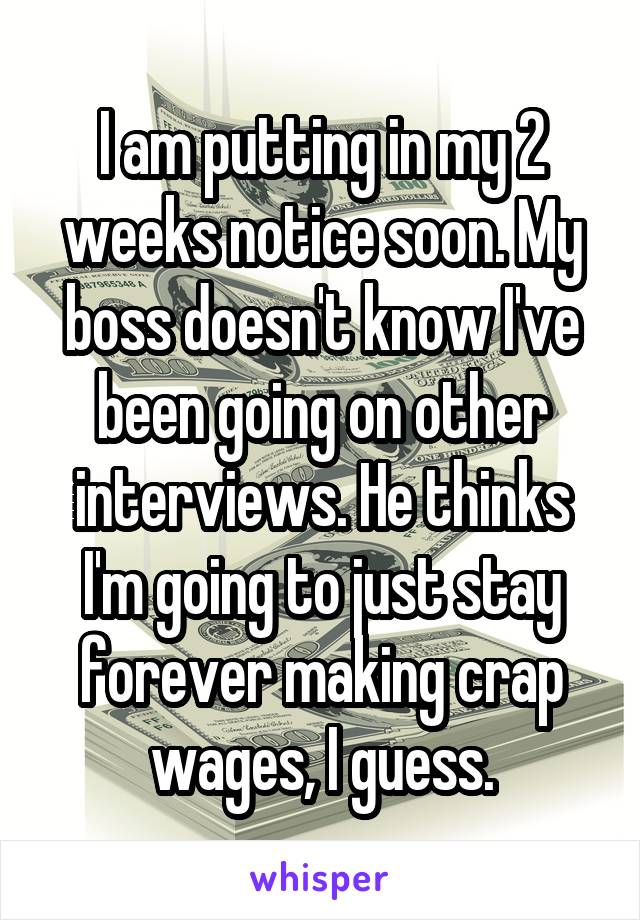 I am putting in my 2 weeks notice soon. My boss doesn't know I've been going on other interviews. He thinks I'm going to just stay forever making crap wages, I guess.