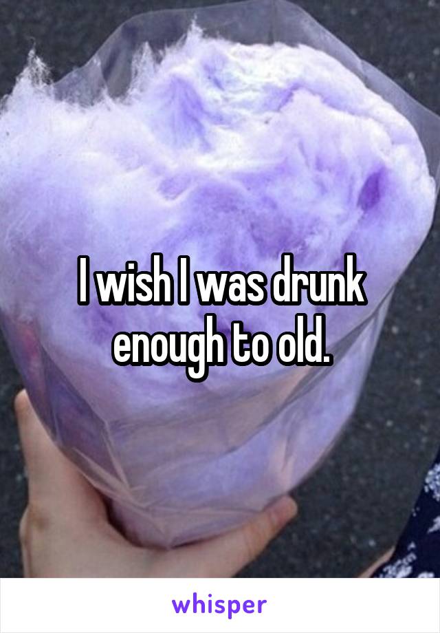 I wish I was drunk enough to old.