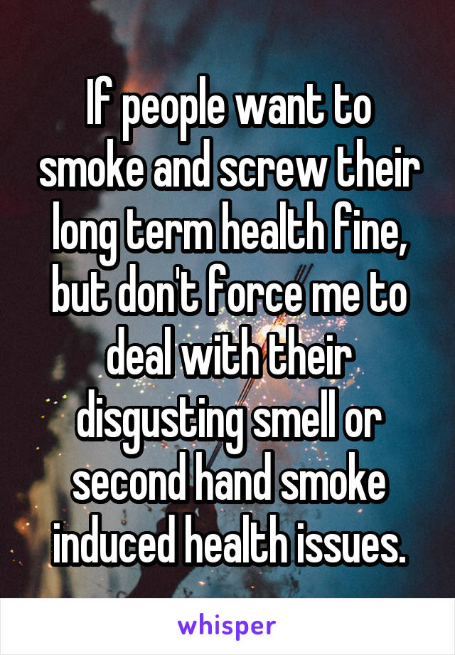 If people want to smoke and screw their long term health fine, but don't force me to deal with their disgusting smell or second hand smoke induced health issues.