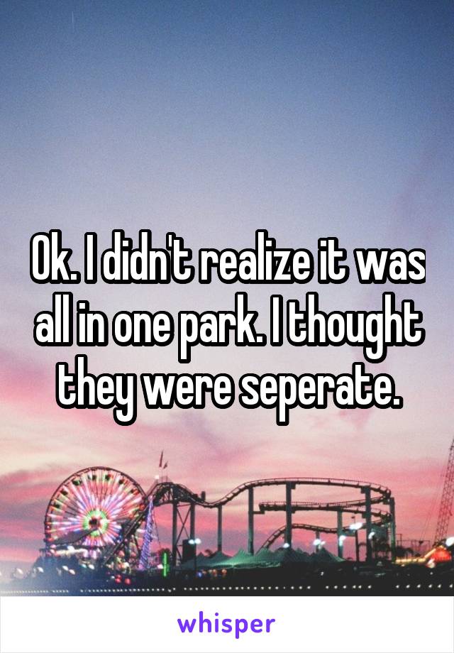 Ok. I didn't realize it was all in one park. I thought they were seperate.