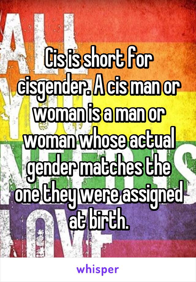 Cis is short for cisgender. A cis man or woman is a man or woman whose actual gender matches the one they were assigned at birth.
