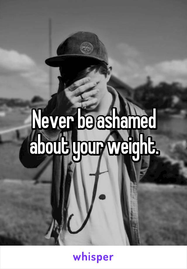 Never be ashamed about your weight.