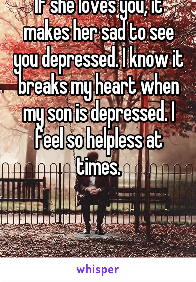 If she loves you, it makes her sad to see you depressed. I know it breaks my heart when my son is depressed. I feel so helpless at times.



