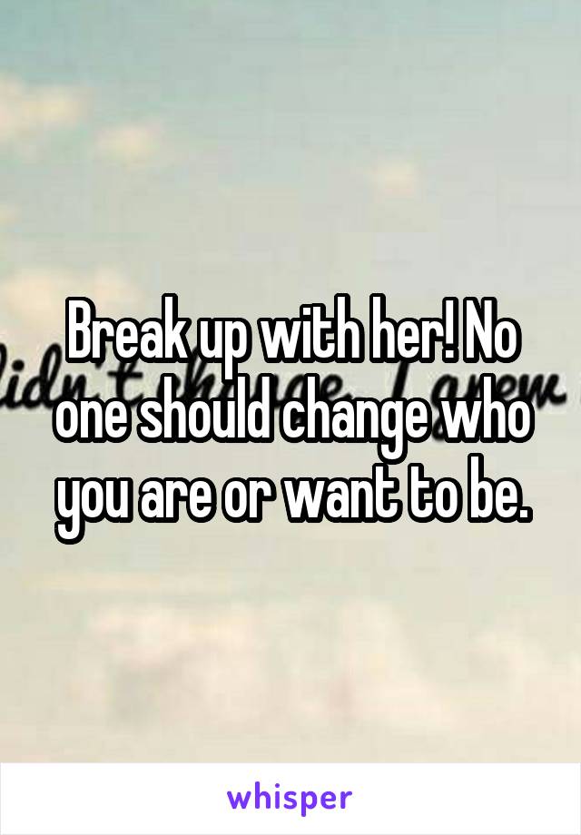 Break up with her! No one should change who you are or want to be.