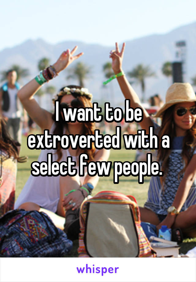 I want to be extroverted with a select few people. 