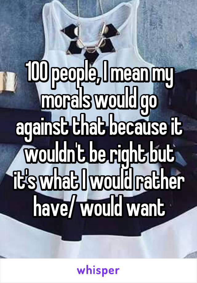 100 people, I mean my morals would go against that because it wouldn't be right but it's what I would rather have/ would want