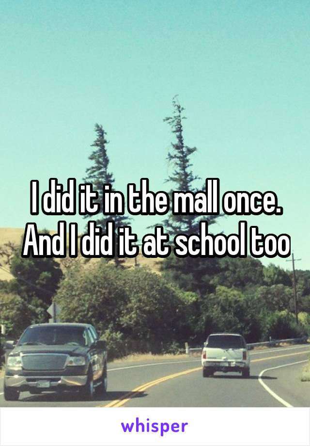 I did it in the mall once. And I did it at school too