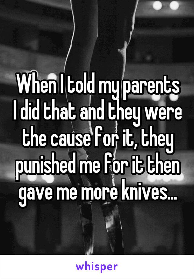 When I told my parents I did that and they were the cause for it, they punished me for it then gave me more knives...