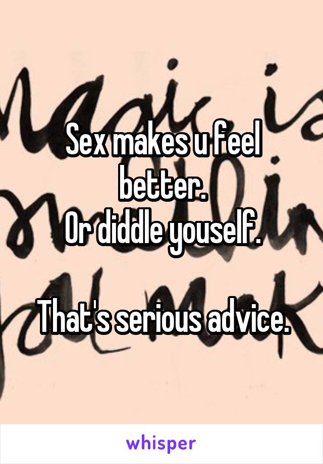 Sex makes u feel better.
Or diddle youself.

That's serious advice.