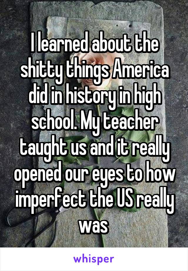 I learned about the shitty things America did in history in high school. My teacher taught us and it really opened our eyes to how imperfect the US really was 