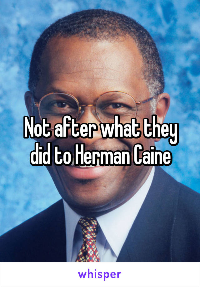 Not after what they did to Herman Caine