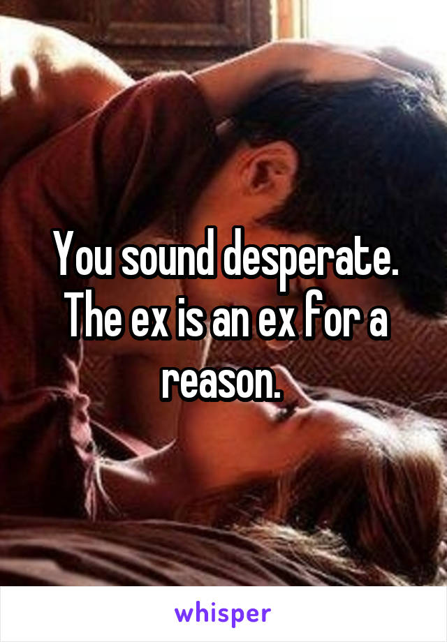 You sound desperate. The ex is an ex for a reason. 