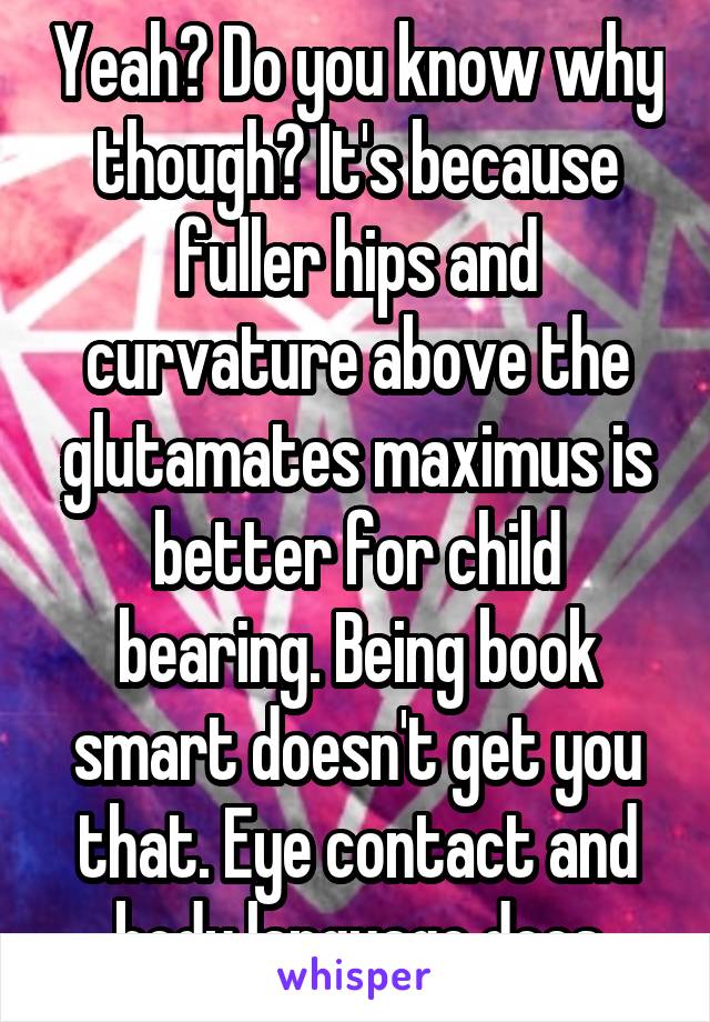 Yeah? Do you know why though? It's because fuller hips and curvature above the glutamates maximus is better for child bearing. Being book smart doesn't get you that. Eye contact and body language does