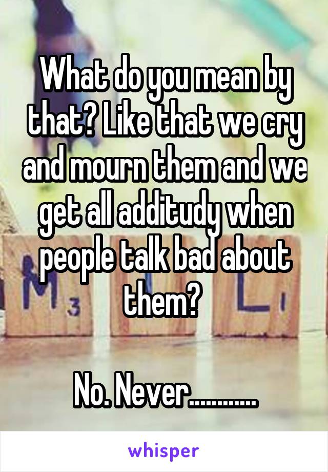 What do you mean by that? Like that we cry and mourn them and we get all additudy when people talk bad about them? 

No. Never............