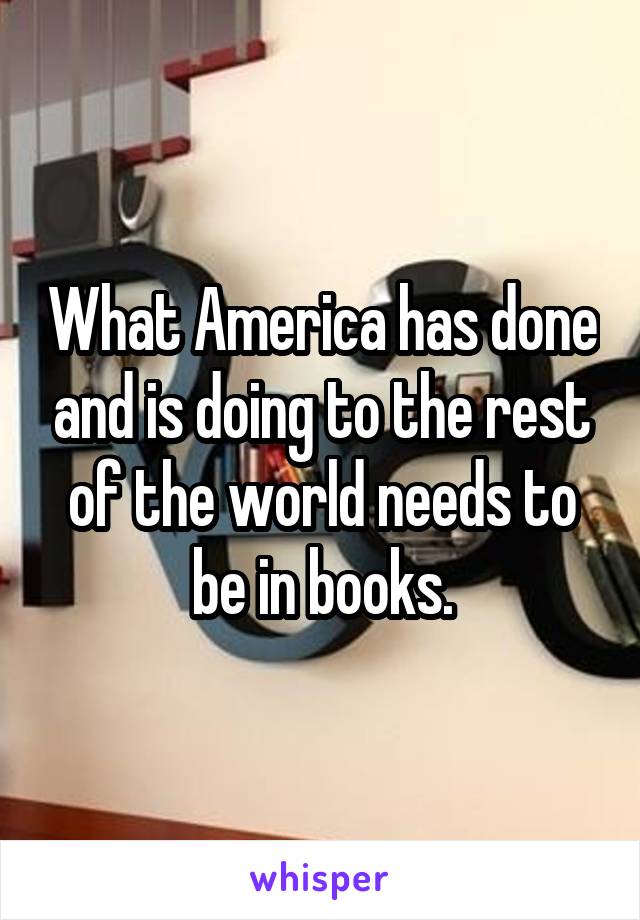 What America has done and is doing to the rest of the world needs to be in books.