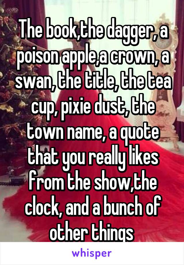 The book,the dagger, a poison apple,a crown, a swan, the title, the tea cup, pixie dust, the town name, a quote that you really likes from the show,the clock, and a bunch of other things 