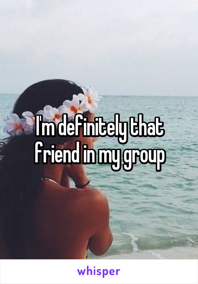 I'm definitely that friend in my group