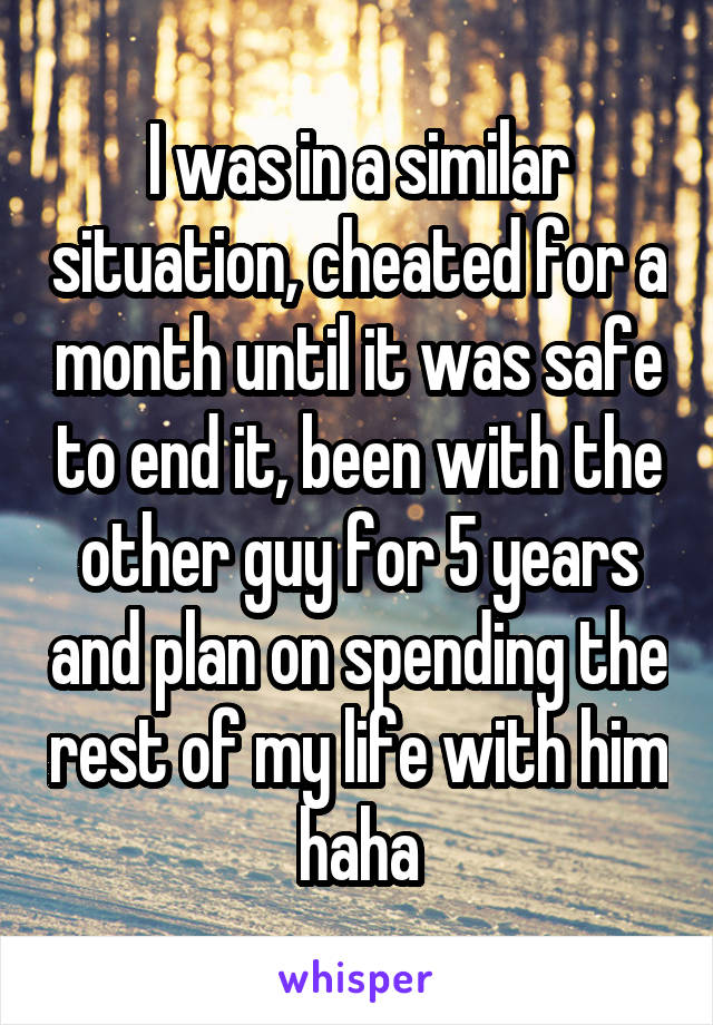 I was in a similar situation, cheated for a month until it was safe to end it, been with the other guy for 5 years and plan on spending the rest of my life with him haha