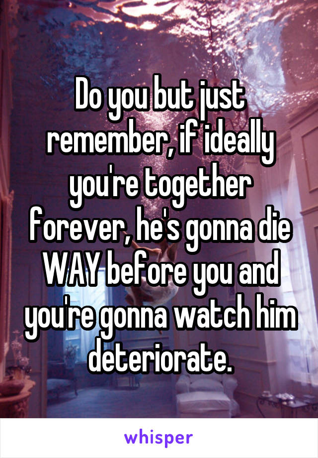 Do you but just remember, if ideally you're together forever, he's gonna die WAY before you and you're gonna watch him deteriorate.
