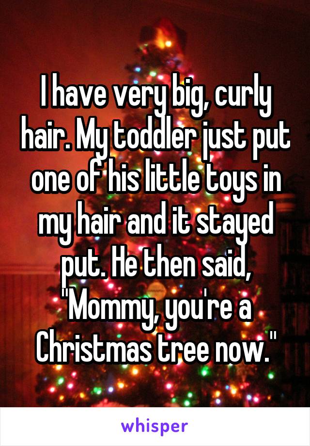 I have very big, curly hair. My toddler just put one of his little toys in my hair and it stayed put. He then said, "Mommy, you're a Christmas tree now."