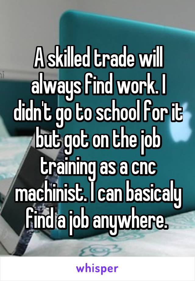 A skilled trade will always find work. I didn't go to school for it but got on the job training as a cnc machinist. I can basicaly find a job anywhere. 