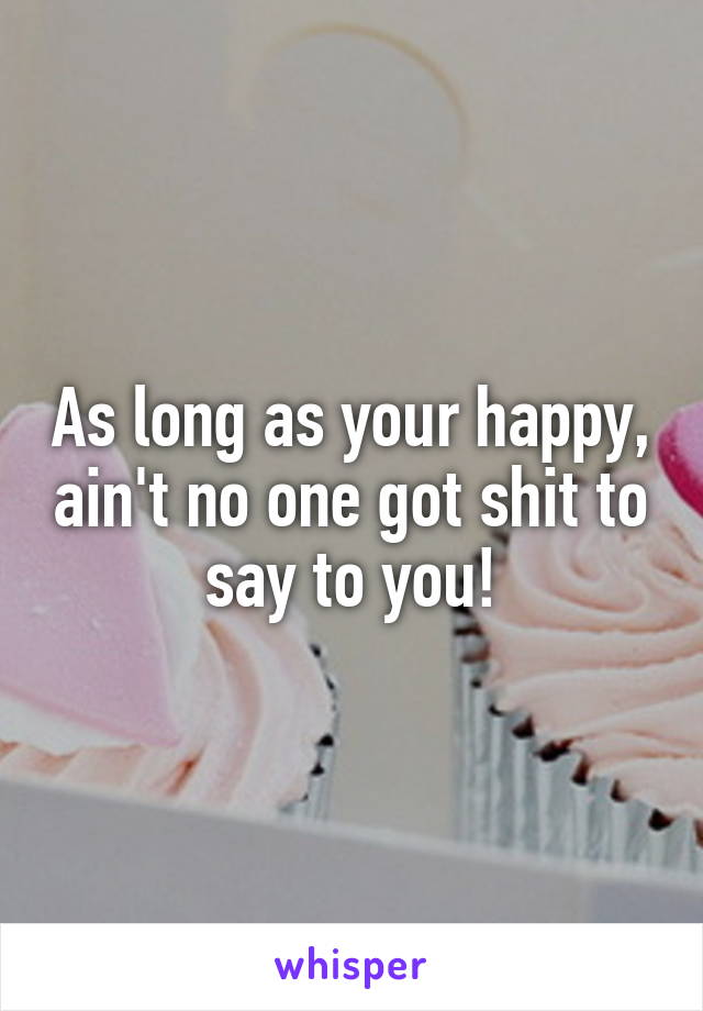 As long as your happy, ain't no one got shit to say to you!