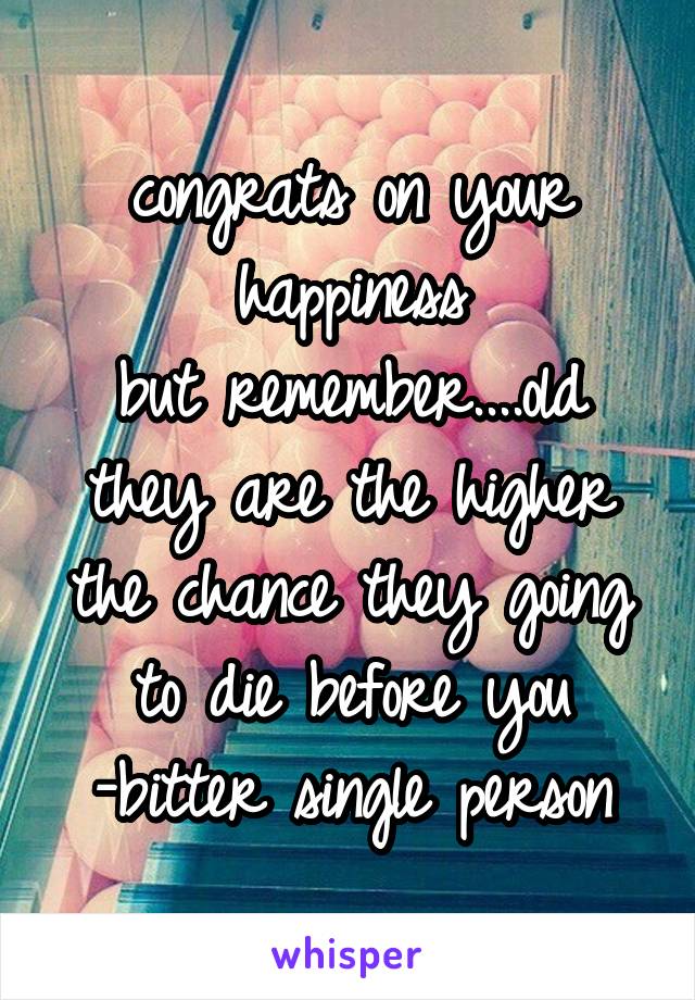 congrats on your happiness
but remember....old they are the higher the chance they going to die before you
-bitter single person