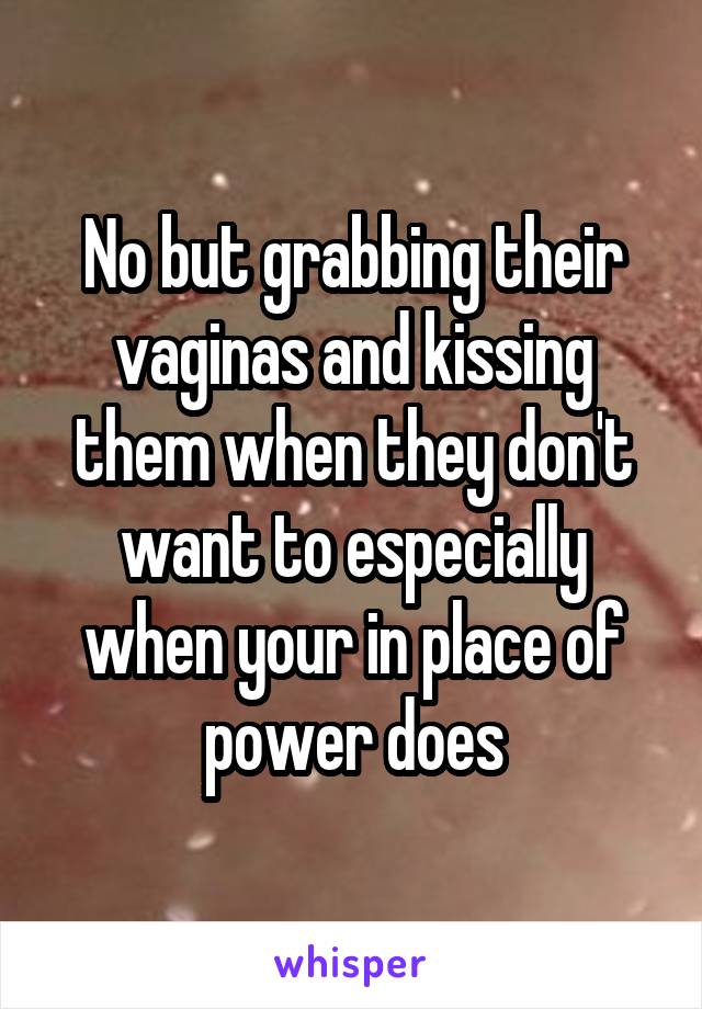 No but grabbing their vaginas and kissing them when they don't want to especially when your in place of power does