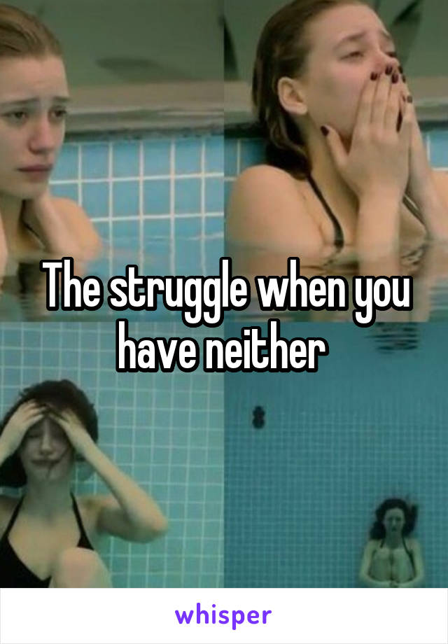 The struggle when you have neither 