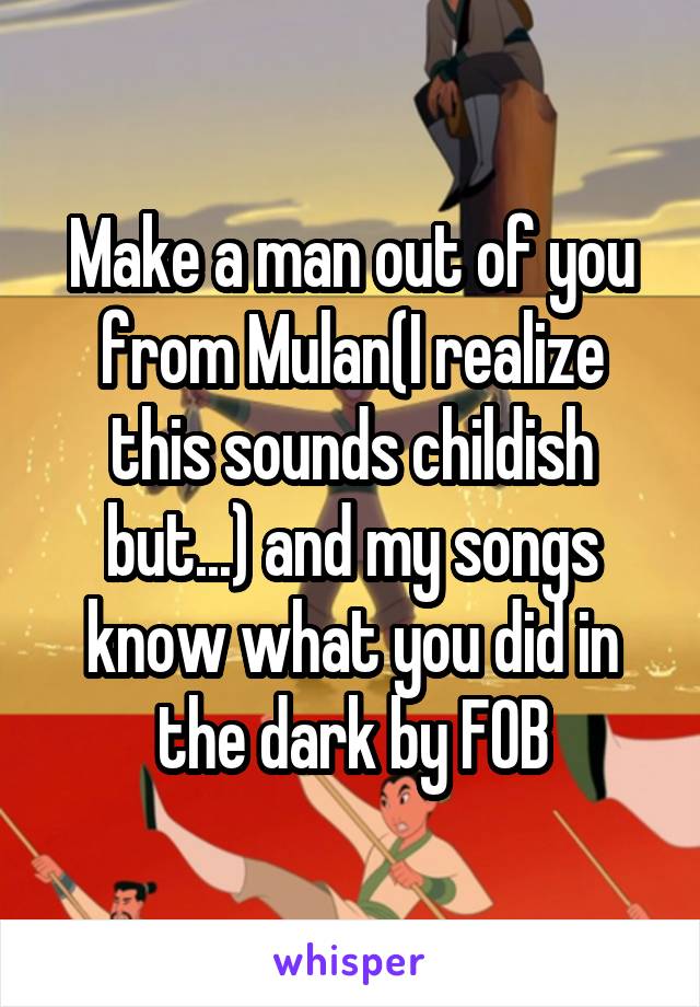 Make a man out of you from Mulan(I realize this sounds childish but...) and my songs know what you did in the dark by FOB