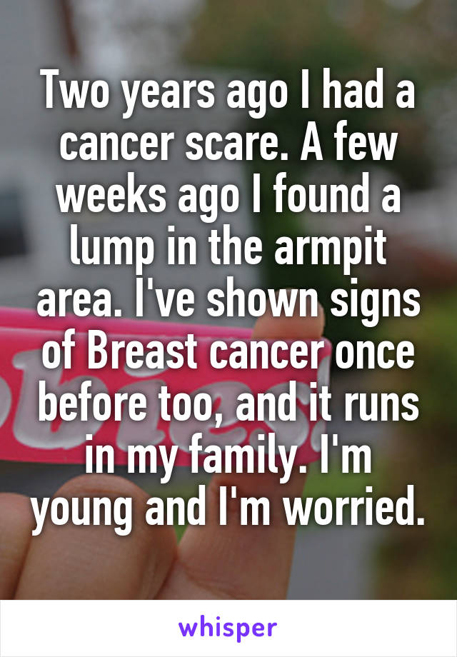 Two years ago I had a cancer scare. A few weeks ago I found a lump in the armpit area. I've shown signs of Breast cancer once before too, and it runs in my family. I'm young and I'm worried.
