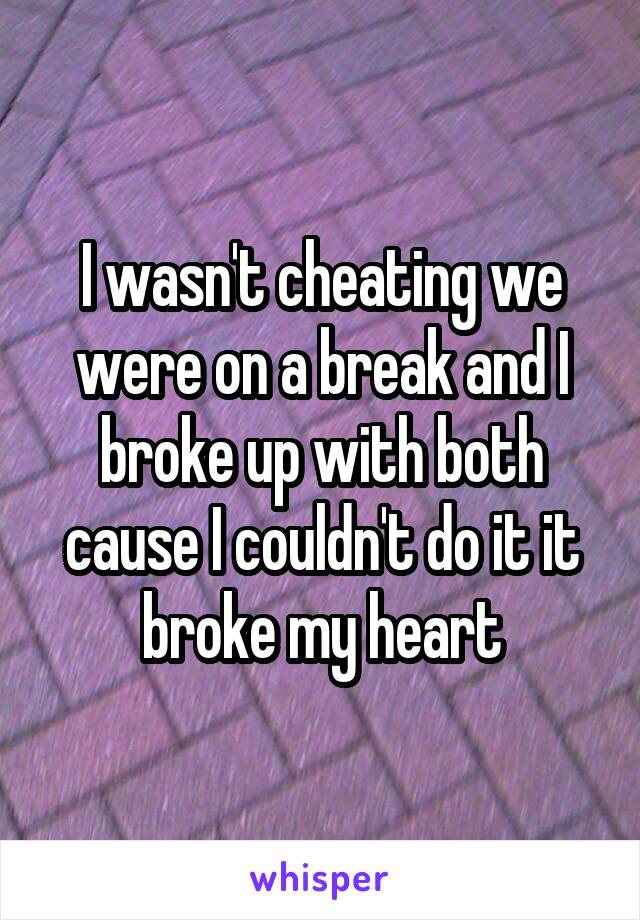 I wasn't cheating we were on a break and I broke up with both cause I couldn't do it it broke my heart