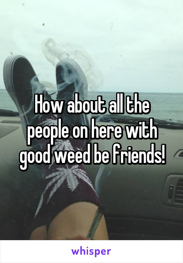 How about all the people on here with good weed be friends!