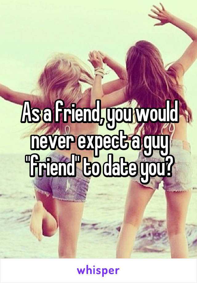 As a friend, you would never expect a guy "friend" to date you?