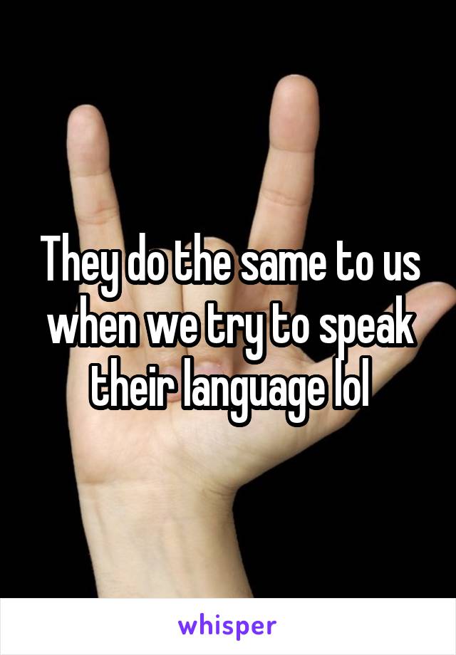 They do the same to us when we try to speak their language lol