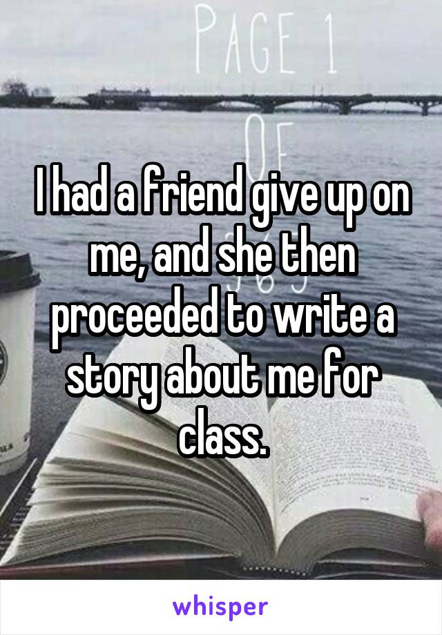 I had a friend give up on me, and she then proceeded to write a story about me for class.