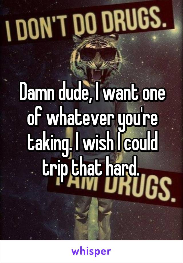 Damn dude, I want one of whatever you're taking. I wish I could trip that hard. 