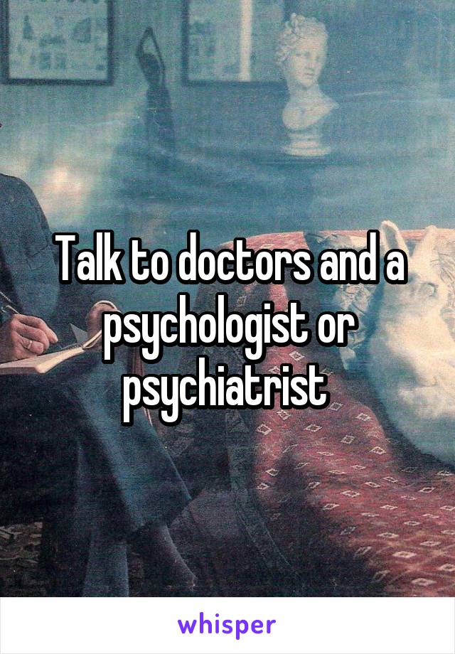 Talk to doctors and a psychologist or psychiatrist 