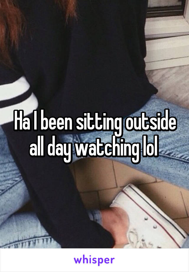 Ha I been sitting outside all day watching lol 