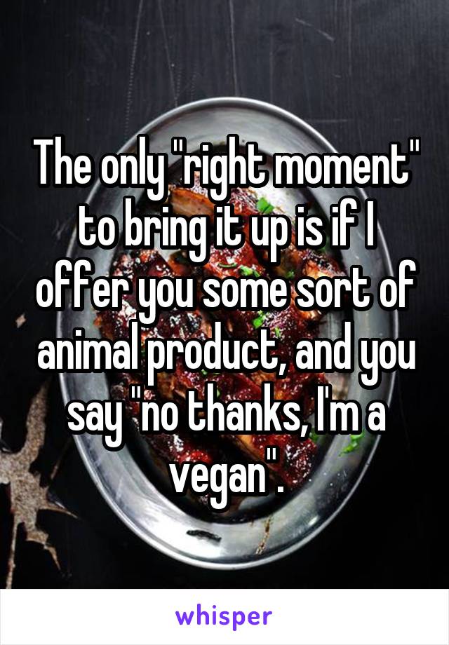 The only "right moment" to bring it up is if I offer you some sort of animal product, and you say "no thanks, I'm a vegan".