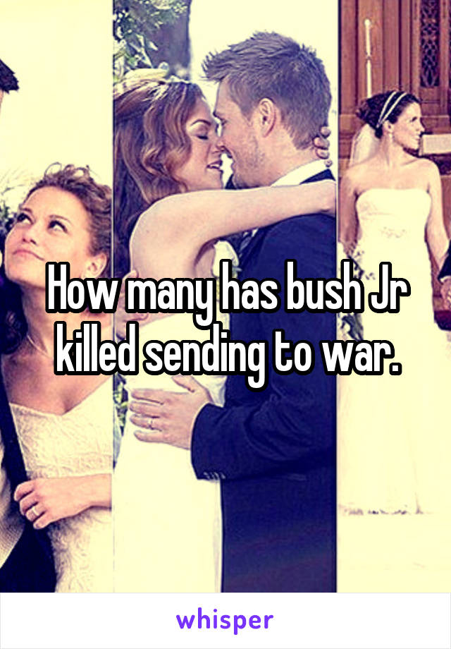 How many has bush Jr killed sending to war.