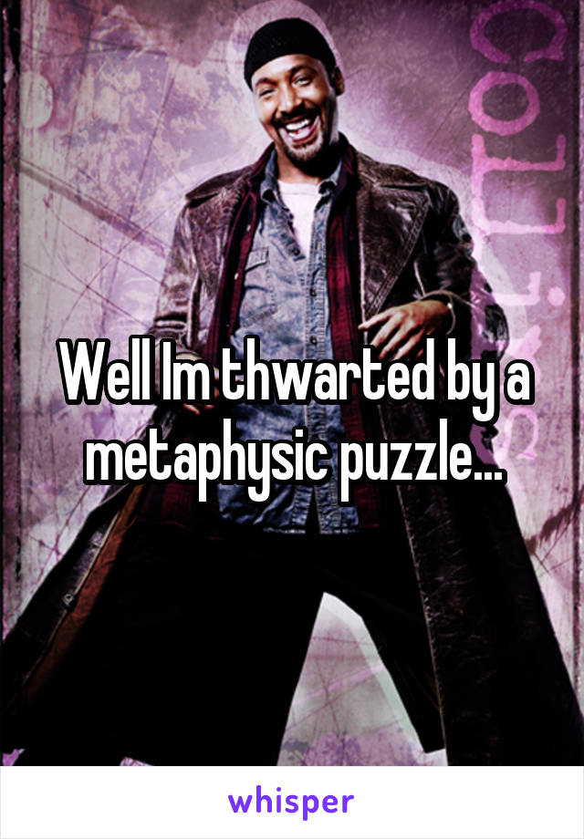 Well Im thwarted by a metaphysic puzzle...